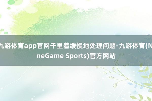 九游体育app官网千里着缓慢地处理问题-九游体育(NineGame Sports)官方网站