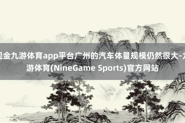 现金九游体育app平台广州的汽车体量规模仍然很大-九游体育(NineGame Sports)官方网站