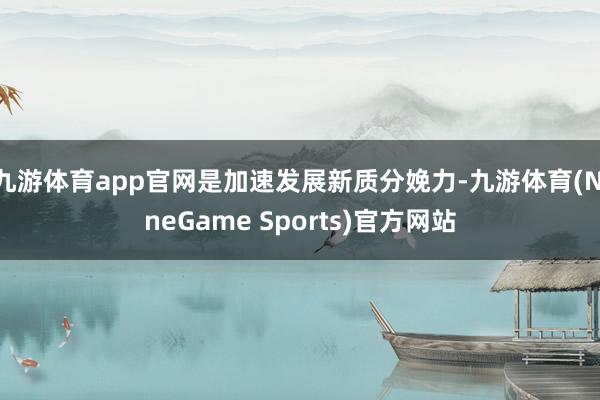 九游体育app官网是加速发展新质分娩力-九游体育(NineGame Sports)官方网站