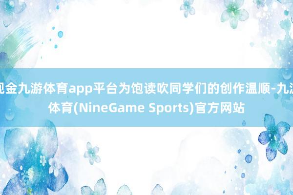 现金九游体育app平台为饱读吹同学们的创作温顺-九游体育(NineGame Sports)官方网站