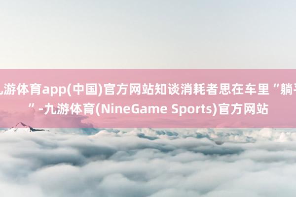 九游体育app(中国)官方网站知谈消耗者思在车里“躺平”-九游体育(NineGame Sports)官方网站