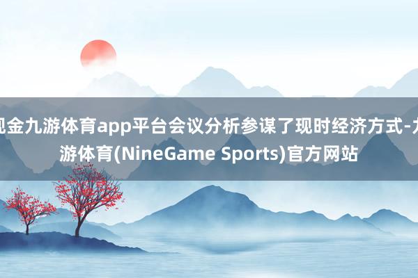 现金九游体育app平台会议分析参谋了现时经济方式-九游体育(NineGame Sports)官方网站