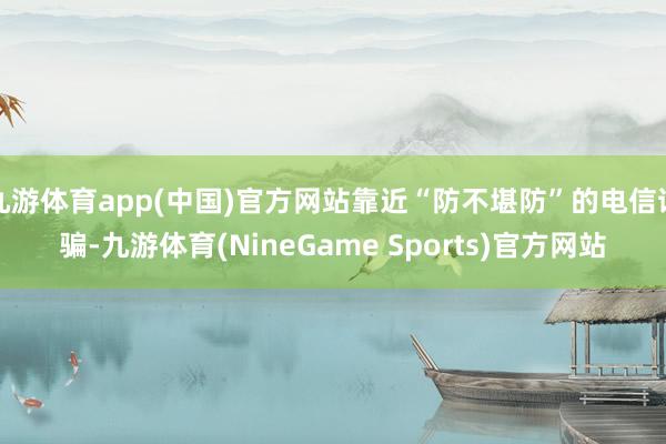 九游体育app(中国)官方网站靠近“防不堪防”的电信诓骗-九游体育(NineGame Sports)官方网站