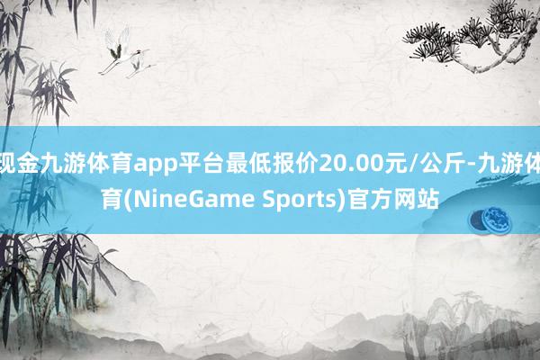 现金九游体育app平台最低报价20.00元/公斤-九游体育(NineGame Sports)官方网站