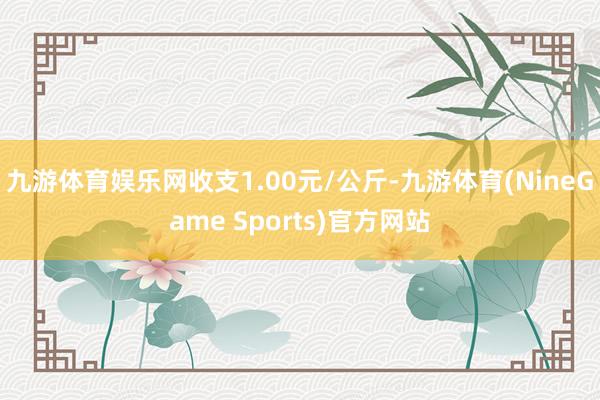 九游体育娱乐网收支1.00元/公斤-九游体育(NineGame Sports)官方网站