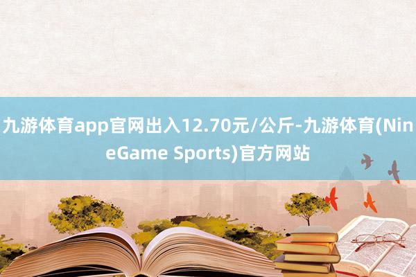 九游体育app官网出入12.70元/公斤-九游体育(NineGame Sports)官方网站