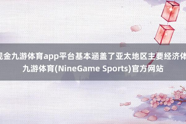 现金九游体育app平台基本涵盖了亚太地区主要经济体-九游体育(NineGame Sports)官方网站