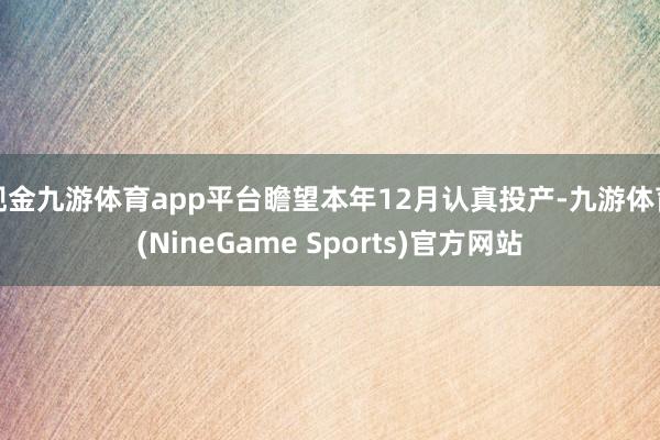 现金九游体育app平台瞻望本年12月认真投产-九游体育(NineGame Sports)官方网站