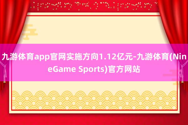 九游体育app官网实施方向1.12亿元-九游体育(NineGame Sports)官方网站