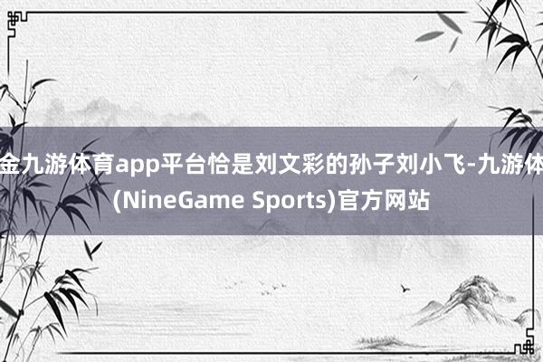 现金九游体育app平台恰是刘文彩的孙子刘小飞-九游体育(NineGame Sports)官方网站