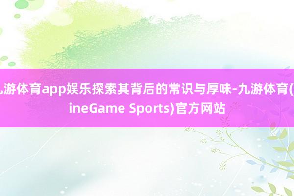 九游体育app娱乐探索其背后的常识与厚味-九游体育(NineGame Sports)官方网站