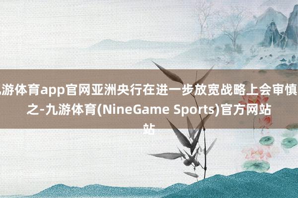 九游体育app官网亚洲央行在进一步放宽战略上会审慎为之-九游体育(NineGame Sports)官方网站