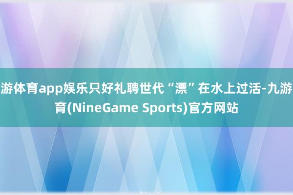 九游体育app娱乐只好礼聘世代“漂”在水上过活-九游体育(NineGame Sports)官方网站