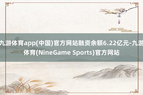 九游体育app(中国)官方网站融资余额6.22亿元-九游体育(NineGame Sports)官方网站