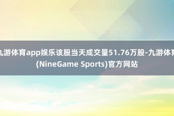 九游体育app娱乐该股当天成交量51.76万股-九游体育(NineGame Sports)官方网站