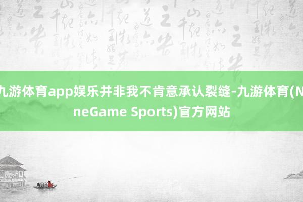 九游体育app娱乐并非我不肯意承认裂缝-九游体育(NineGame Sports)官方网站