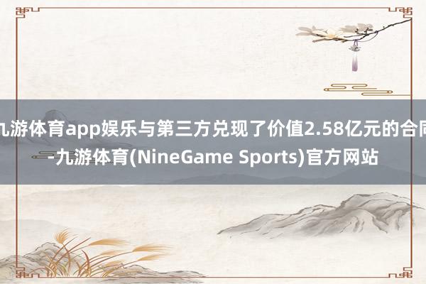 九游体育app娱乐与第三方兑现了价值2.58亿元的合同-九游体育(NineGame Sports)官方网站