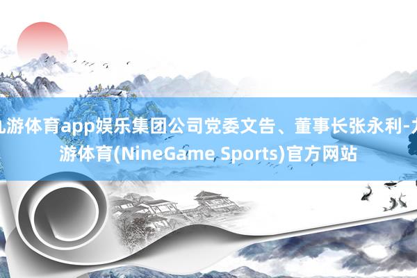 九游体育app娱乐集团公司党委文告、董事长张永利-九游体育(NineGame Sports)官方网站