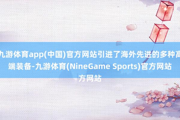 九游体育app(中国)官方网站引进了海外先进的多种高端装备-九游体育(NineGame Sports)官方网站