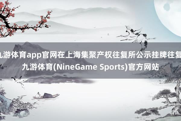 九游体育app官网在上海集聚产权往复所公示挂牌往复-九游体育(NineGame Sports)官方网站