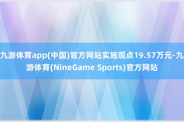 九游体育app(中国)官方网站实施观点19.57万元-九游体育(NineGame Sports)官方网站