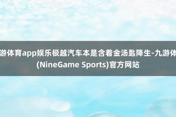 九游体育app娱乐极越汽车本是含着金汤匙降生-九游体育(NineGame Sports)官方网站