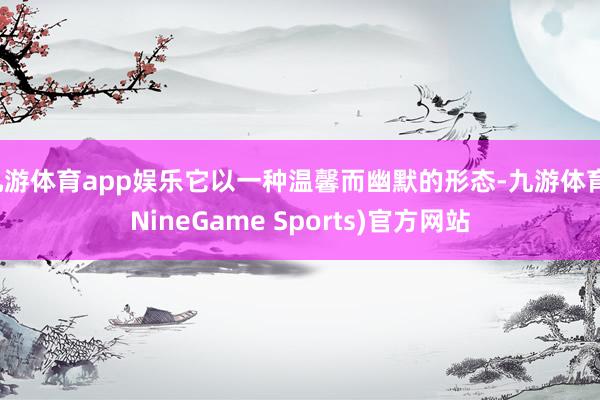 九游体育app娱乐它以一种温馨而幽默的形态-九游体育(NineGame Sports)官方网站