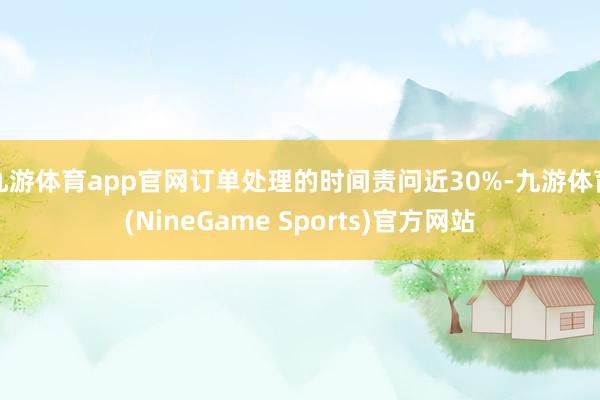 九游体育app官网订单处理的时间责问近30%-九游体育(NineGame Sports)官方网站