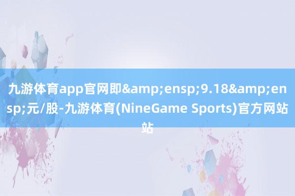 九游体育app官网即&ensp;9.18&ensp;元/股-九游体育(NineGame Sports)官方网站