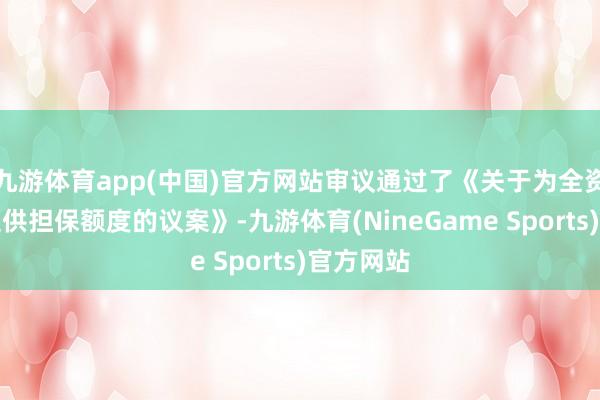 九游体育app(中国)官方网站审议通过了《关于为全资子公司提供担保额度的议案》-九游体育(NineGame Sports)官方网站