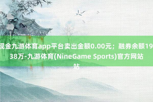 现金九游体育app平台卖出金额0.00元；融券余额19.38万-九游体育(NineGame Sports)官方网站