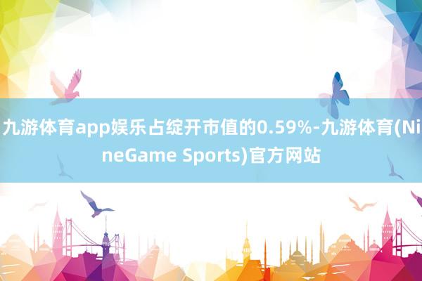 九游体育app娱乐占绽开市值的0.59%-九游体育(NineGame Sports)官方网站