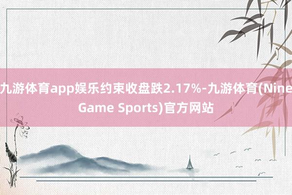 九游体育app娱乐约束收盘跌2.17%-九游体育(NineGame Sports)官方网站