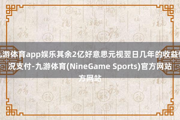 九游体育app娱乐其余2亿好意思元视翌日几年的收益情况支付-九游体育(NineGame Sports)官方网站