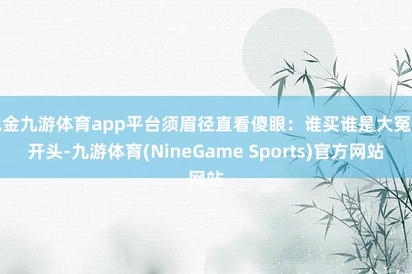 现金九游体育app平台须眉径直看傻眼：谁买谁是大冤种开头-九游体育(NineGame Sports)官方网站