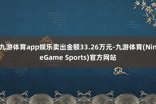 九游体育app娱乐卖出金额33.26万元-九游体育(NineGame Sports)官方网站