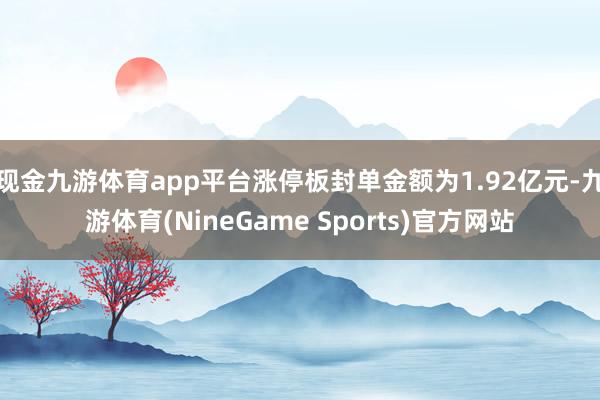 现金九游体育app平台涨停板封单金额为1.92亿元-九游体育(NineGame Sports)官方网站