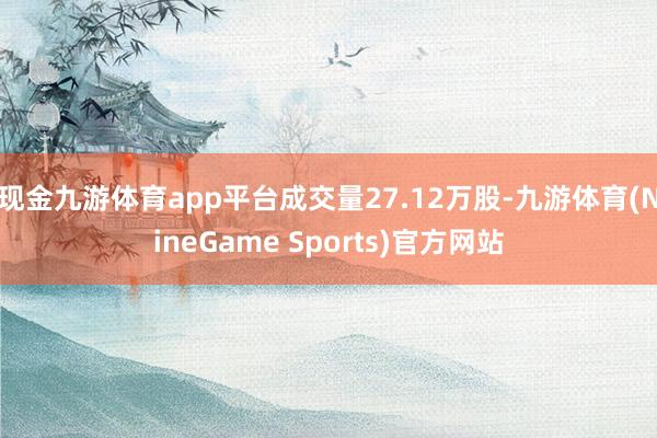 现金九游体育app平台成交量27.12万股-九游体育(NineGame Sports)官方网站