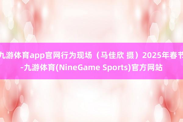 九游体育app官网行为现场（马佳欣 摄）2025年春节-九游体育(NineGame Sports)官方网站