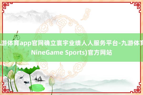 九游体育app官网确立寰宇业绩人人服务平台-九游体育(NineGame Sports)官方网站