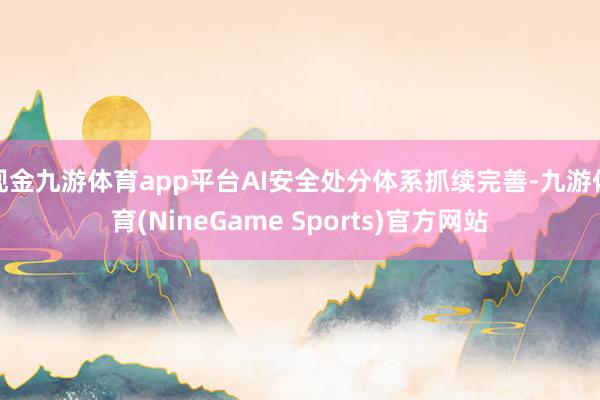 现金九游体育app平台AI安全处分体系抓续完善-九游体育(NineGame Sports)官方网站