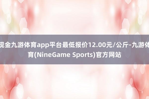 现金九游体育app平台最低报价12.00元/公斤-九游体育(NineGame Sports)官方网站