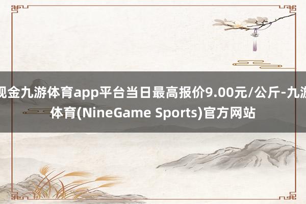 现金九游体育app平台当日最高报价9.00元/公斤-九游体育(NineGame Sports)官方网站