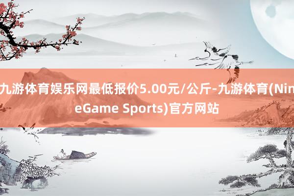 九游体育娱乐网最低报价5.00元/公斤-九游体育(NineGame Sports)官方网站