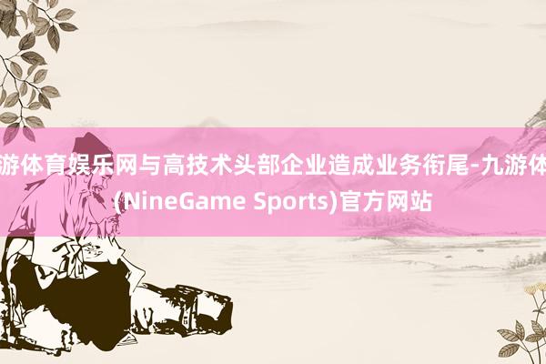 九游体育娱乐网与高技术头部企业造成业务衔尾-九游体育(NineGame Sports)官方网站