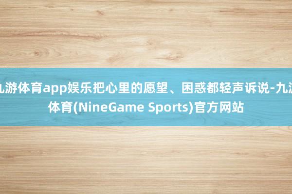 九游体育app娱乐把心里的愿望、困惑都轻声诉说-九游体育(NineGame Sports)官方网站