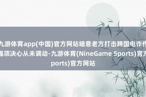 九游体育app(中国)官方网站暗意老方打击跨国电诈作歹的强项决心从未调动-九游体育(NineGame Sports)官方网站